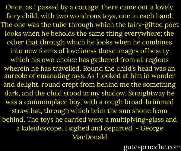 Once, as I passed by a cottage, there came out a lovely fairy child, with two wondrous toys, one in each hand. The one was the tube through which the fairy-gifted poet looks when he beholds the same thing everywhere; the other that through which he looks when he combines into new forms of loveliness those images of beauty which his own choice has gathered from all regions wherein he has travelled. Round the child’s head was an aureole of emanating rays. As I looked at him in wonder and delight, round crept from behind me the something dark, and the child stood in my shadow. Straightway he was a commonplace boy, with a rough broad-brimmed straw hat, through which brim the sun shone from behind. The toys he carried were a multiplying-glass and a kaleidoscope. I sighed and departed. - George MacDonald