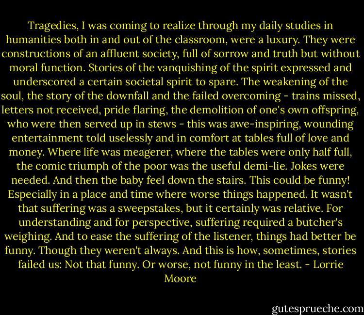 Tragedies, I was coming to realize through my daily studies in humanities both in and out of the classroom, were a luxury. They were constructions of an affluent society, full of sorrow and truth but without moral function. Stories of the vanquishing of the spirit expressed and underscored a certain societal spirit to spare. The weakening of the soul, the story of the downfall and the failed overcoming - trains missed, letters not received, pride flaring, the demolition of one's own offspring, who were then served up in stews - this was awe-inspiring, wounding entertainment told uselessly and in comfort at tables full of love and money. Where life was meagerer, where the tables were only half full, the comic triumph of the poor was the useful demi-lie. Jokes were needed. And then the baby feel down the stairs. This could be funny! Especially in a place and time where worse things happened. It wasn't that suffering was a sweepstakes, but it certainly was relative. For understanding and for perspective, suffering required a butcher's weighing. And to ease the suffering of the listener, things had better be funny. Though they weren't always. And this is how, sometimes, stories failed us: Not that funny. Or worse, not funny in the least. - Lorrie Moore