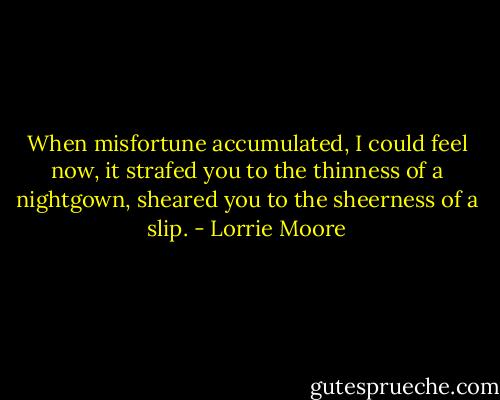 When misfortune accumulated, I could feel now, it strafed you to the thinness of a nightgown, sheared you to the sheerness of a slip. - Lorrie Moore