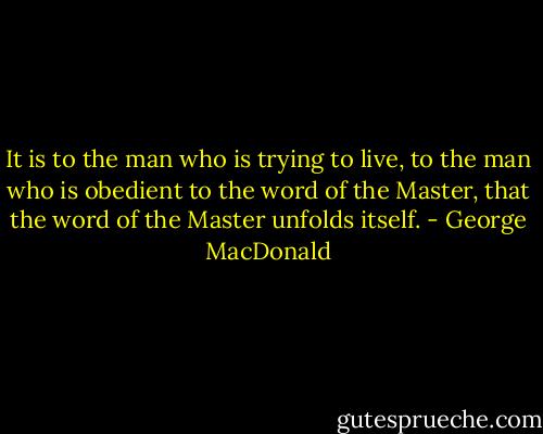 It is to the man who is trying to live, to the man who is obedient to the word of the Master, that the word of the Master unfolds itself. - George MacDonald