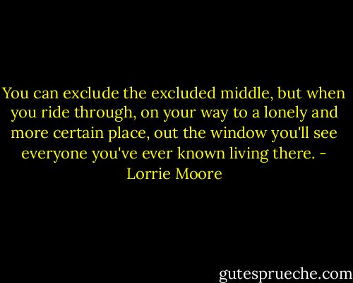 You can exclude the excluded middle, but when you ride through, on your way to a lonely and more certain place, out the window you'll see everyone you've ever known living there. - Lorrie Moore