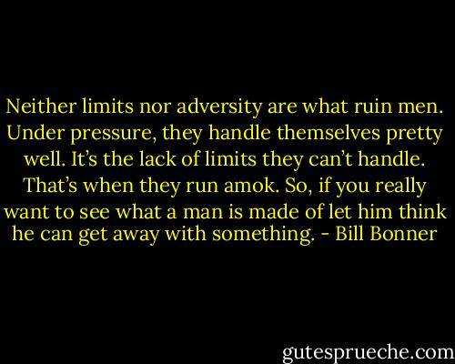 Neither limits nor adversity are what ruin men. Under pressure, they handle themselves pretty well. It’s the lack of limits they can’t handle. That’s when they run amok. So, if you really want to see what a man is made of let him think he can get away with something. - Bill Bonner