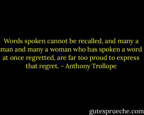 Words spoken cannot be recalled, and many a man and many a woman who has spoken a word at once regretted, are far too proud to express that regret. - Anthony Trollope
