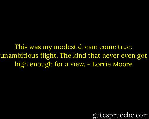 This was my modest dream come true: unambitious flight. The kind that never even got high enough for a view. - Lorrie Moore