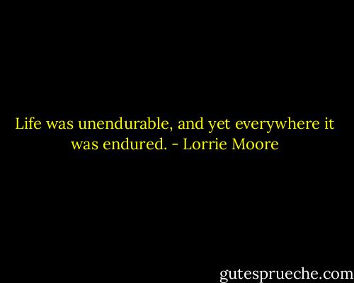 Life was unendurable, and yet everywhere it was endured. - Lorrie Moore