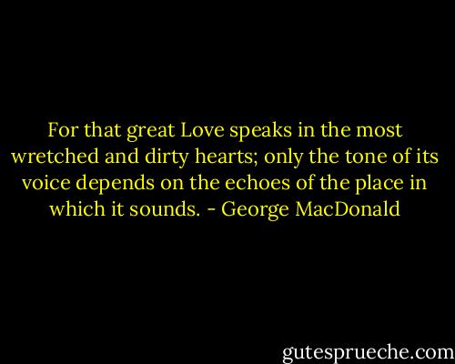 For that great Love speaks in the most wretched and dirty hearts; only the tone of its voice depends on the echoes of the place in which it sounds. - George MacDonald