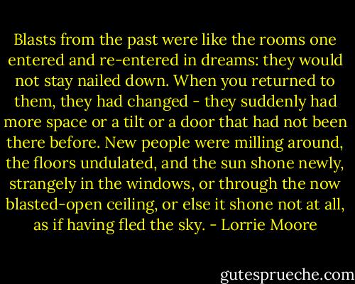 Blasts from the past were like the rooms one entered and re-entered in dreams: they would not stay nailed down. When you returned to them, they had changed - they suddenly had more space or a tilt or a door that had not been there before. New people were milling around, the floors undulated, and the sun shone newly, strangely in the windows, or through the now blasted-open ceiling, or else it shone not at all, as if having fled the sky. - Lorrie Moore