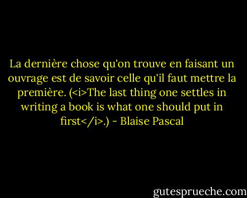 La dernière chose qu'on trouve en faisant un ouvrage est de savoir celle qu'il faut mettre la première. (<i>The last thing one settles in writing a book is what one should put in first</i>.) - Blaise Pascal
