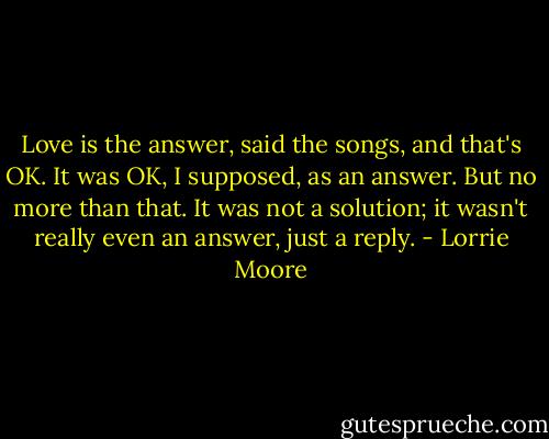 Love is the answer, said the songs, and that's OK. It was OK, I supposed, as an answer. But no more than that. It was not a solution; it wasn't really even an answer, just a reply. - Lorrie Moore