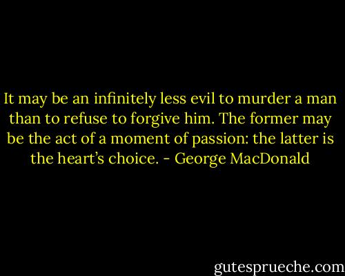 It may be an infinitely less evil to murder a man than to refuse to forgive him. The former may be the act of a moment of passion: the latter is the heart’s choice. - George MacDonald