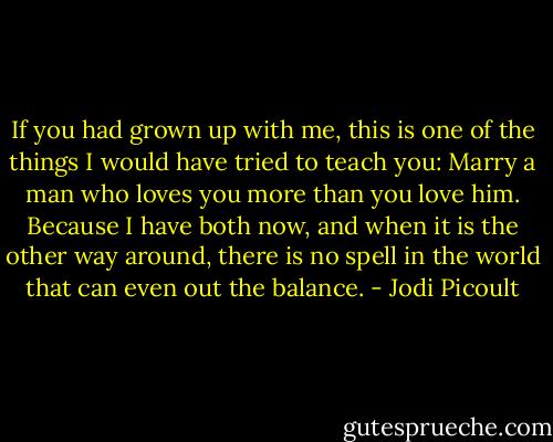 If you had grown up with me, this is one of the things I would have tried to teach you: Marry a man who loves you more than you love him. Because I have both now, and when it is the other way around, there is no spell in the world that can even out the balance. - Jodi Picoult