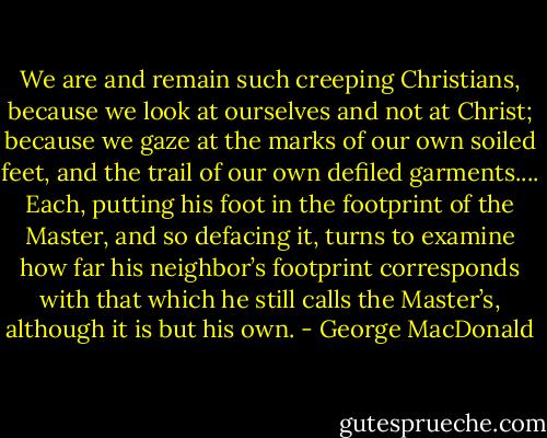 We are and remain such creeping Christians, because we look at ourselves and not at Christ; because we gaze at the marks of our own soiled feet, and the trail of our own defiled garments.... Each, putting his foot in the footprint of the Master, and so defacing it, turns to examine how far his neighbor’s footprint corresponds with that which he still calls the Master’s, although it is but his own. - George MacDonald