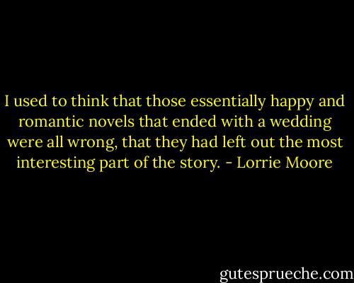 I used to think that those essentially happy and romantic novels that ended with a wedding were all wrong, that they had left out the most interesting part of the story. - Lorrie Moore