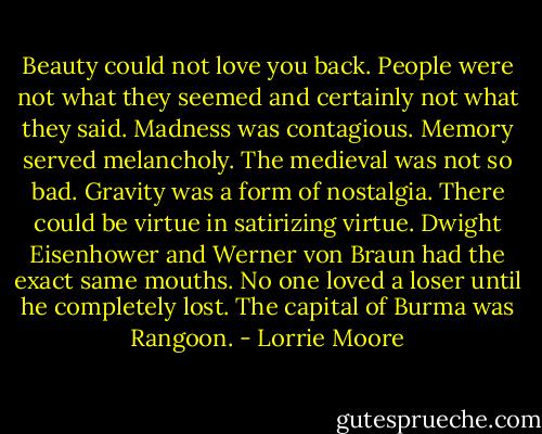 Beauty could not love you back. People were not what they seemed and certainly not what they said. Madness was contagious. Memory served melancholy. The medieval was not so bad. Gravity was a form of nostalgia. There could be virtue in satirizing virtue. Dwight Eisenhower and Werner von Braun had the exact same mouths. No one loved a loser until he completely lost. The capital of Burma was Rangoon. - Lorrie Moore