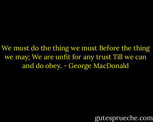 We must do the thing we must<br />Before the thing we may;<br />We are unfit for any trust<br />Till we can and do obey. - George MacDonald