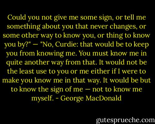 Could you not give me some sign, or tell me something about you that never changes, or some other way to know you, or thing to know you by?" — "No, Curdie: that would be to keep you from knowing me. You must know me in quite another way from that. It would not be the least use to you or me either if I were to make you know me in that way. It would be but to know the sign of me — not to know me myself. - George MacDonald