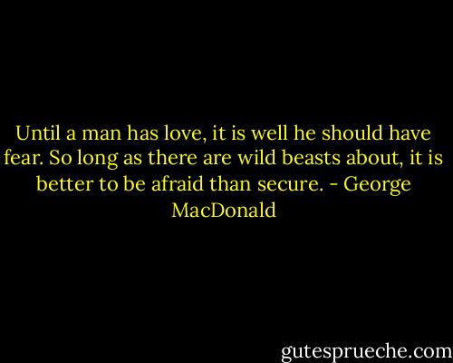 Until a man has love, it is well he should have fear. So long as there are wild beasts about, it is better to be afraid than secure. - George MacDonald