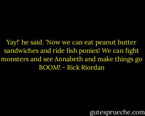 Yay!' he said. 'Now we can eat peanut butter sandwiches and ride fish ponies! We can fight monsters and see Annabeth and make things go BOOM! - Rick Riordan