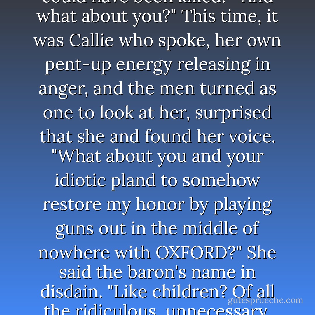 Ralston didn't care. He turned on his brother as the surgeon knelt next to him and inspected the wound. "She could have been killed!" <br />And what about you?" This time, it was Callie who spoke, her own pent-up energy releasing in anger, and the men turned as one to look at her, surprised that she and found her voice. "What about you and your idiotic pland to somehow restore my honor by playing guns out in the middle of nowhere with OXFORD?" She said the baron's name in disdain. "Like children? Of all the ridiculous, unnecessary, thoughtless, MALE things to do...who even FIGHTS duels anymore?! - Sarah MacLean
