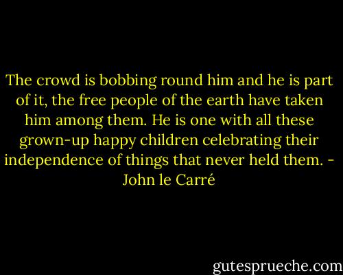 The crowd is bobbing round him and he is part of it, the free people of the earth have taken him among them. He is one with all these grown-up happy children celebrating their independence of things that never held them. - John le Carré