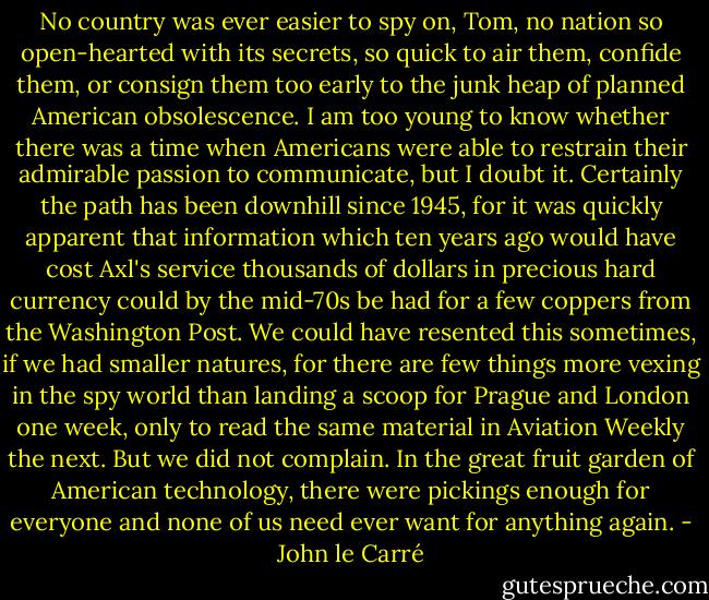 No country was ever easier to spy on, Tom, no nation so open-hearted with its secrets, so quick to air them, confide them, or consign them too early to the junk heap of planned American obsolescence. I am too young to know whether there was a time when Americans were able to restrain their admirable passion to communicate, but I doubt it. Certainly the path has been downhill since 1945, for it was quickly apparent that information which ten years ago would have cost Axl's service thousands of dollars in precious hard currency could by the mid-70s be had for a few coppers from the Washington Post. We could have resented this sometimes, if we had smaller natures, for there are few things more vexing in the spy world than landing a scoop for Prague and London one week, only to read the same material in Aviation Weekly the next. But we did not complain. In the great fruit garden of American technology, there were pickings enough for everyone and none of us need ever want for anything again. - John le Carré