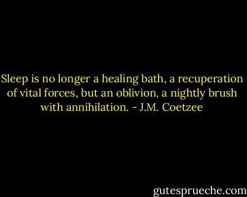 Sleep is no longer a healing bath, a recuperation of vital forces, but an oblivion, a nightly brush with annihilation. - J.M. Coetzee
