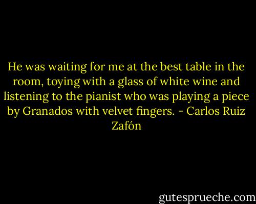 He was waiting for me at the best table in the room, toying with a glass of white wine and listening to the pianist who was playing a piece by Granados with velvet fingers. - Carlos Ruiz Zafón