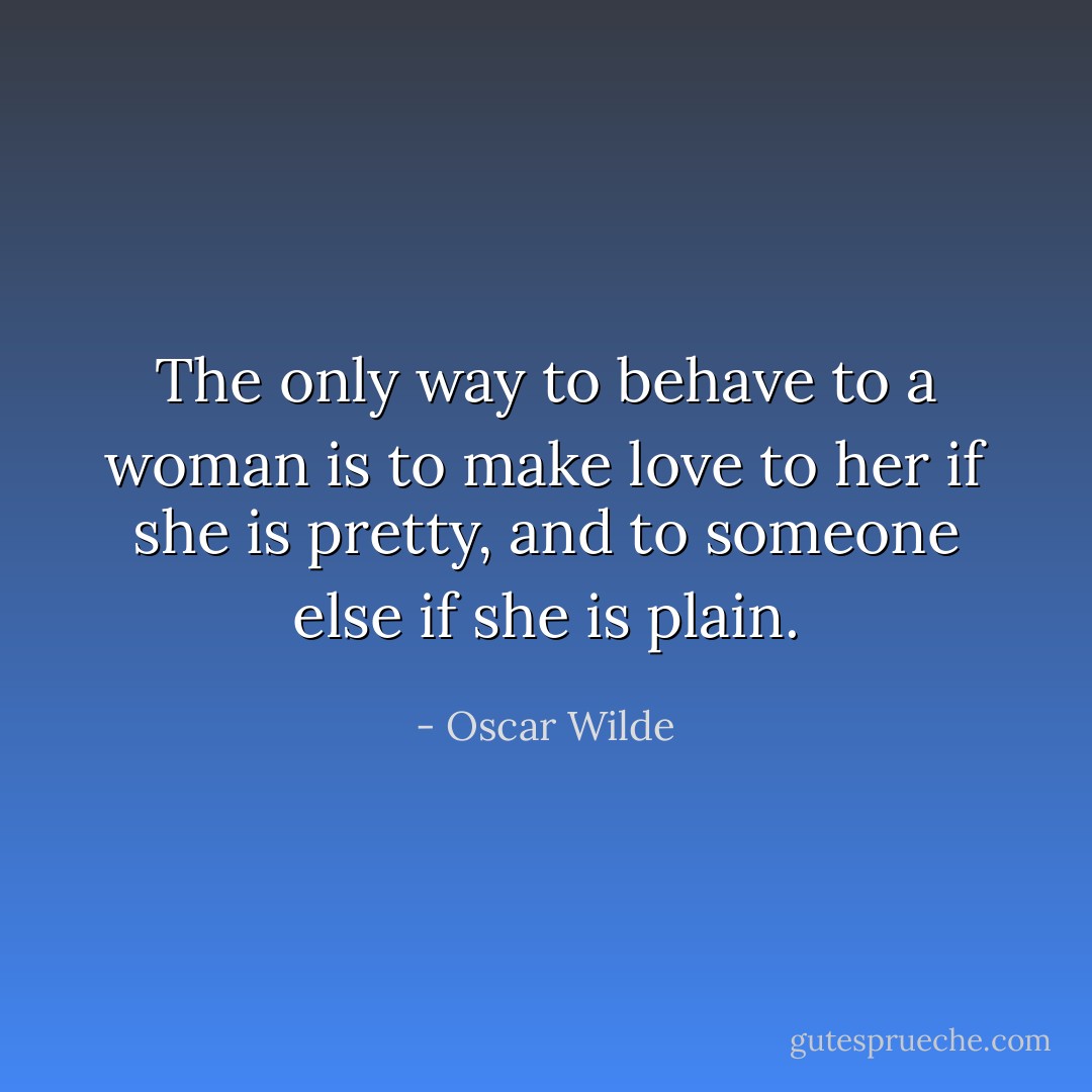 The only way to behave to a woman is to make love to her if she is pretty, and to someone else if she is plain. - Oscar Wilde