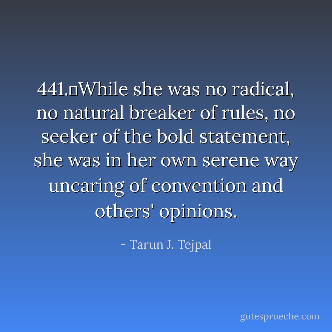 441.	While she was no radical, no natural breaker of rules, no seeker of the bold statement, she was in her own serene way uncaring of convention and others' opinions. - Tarun J. Tejpal