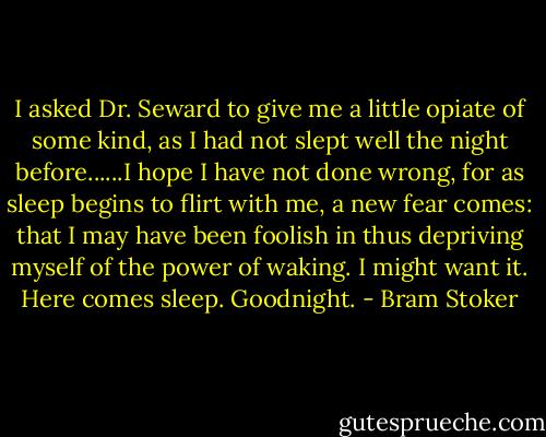 I asked Dr. Seward to give me a little opiate of some kind, as I had not slept well the night before......I hope I have not done wrong, for as sleep begins to flirt with me, a new fear comes: that I may have been foolish in thus depriving myself of the power of waking. I might want it. Here comes sleep. Goodnight. - Bram Stoker