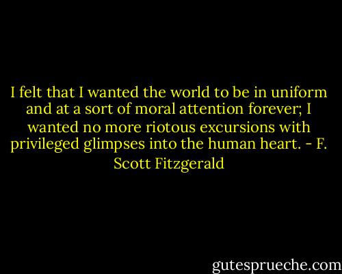 I felt that I wanted the world to be in uniform and at a sort of moral attention forever; I wanted no more riotous excursions with privileged glimpses into the human heart. - F. Scott Fitzgerald