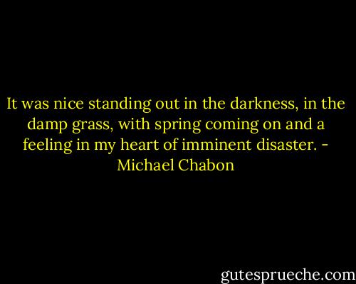 It was nice standing out in the darkness, in the damp grass, with spring coming on and a feeling in my heart of imminent disaster. - Michael Chabon