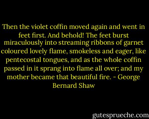 Then the violet coffin moved again and went in feet first. And behold! The feet burst miraculously into streaming ribbons of garnet coloured lovely flame, smokeless and eager, like pentecostal tongues, and as the whole coffin passed in it sprang into flame all over; and my mother became that beautiful fire. - George Bernard Shaw