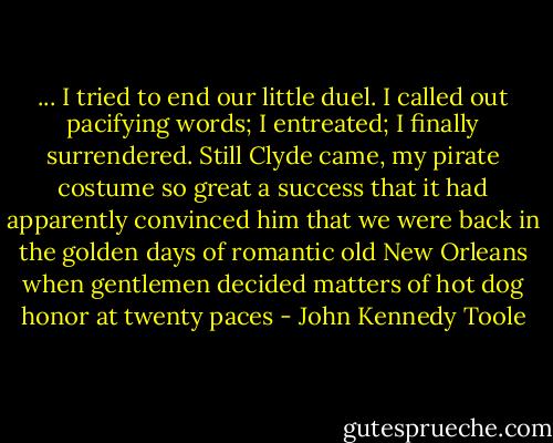 ... I tried to end our little duel. I called out pacifying words; I entreated; I finally surrendered. Still Clyde came, my pirate costume so great a success that it had apparently convinced him that we were back in the golden days of romantic old New Orleans when gentlemen decided matters of hot dog honor at twenty paces - John Kennedy Toole