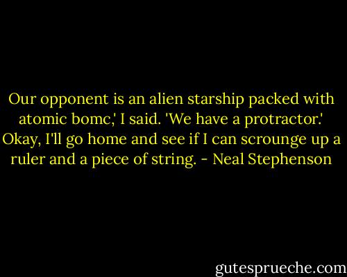 Our opponent is an alien starship packed with atomic bomc,' I said. 'We have a protractor.'<br />Okay, I'll go home and see if I can scrounge up a ruler and a piece of string. - Neal Stephenson