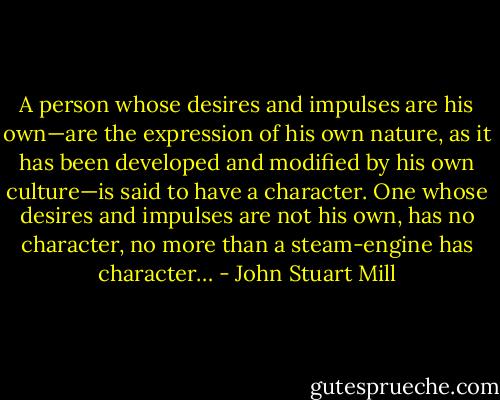 A person whose desires and impulses are his own—are the expression of his own nature, as it has been developed and modified by his own culture—is said to have a character. One whose desires and impulses are not his own, has no character, no more than a steam-engine has character… - John Stuart Mill
