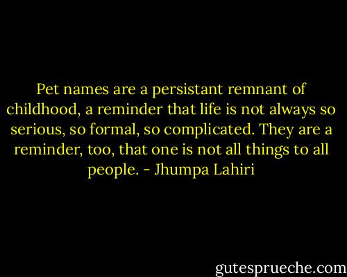 Pet names are a persistant remnant of childhood, a reminder that life is not always so serious, so formal, so complicated. They are a reminder, too, that one is not all things to all people. - Jhumpa Lahiri