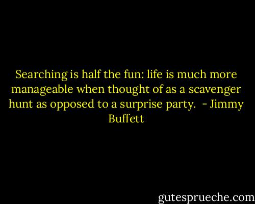 Searching is half the fun: life is much more manageable when thought of as a scavenger hunt as opposed to a surprise party.  - Jimmy Buffett