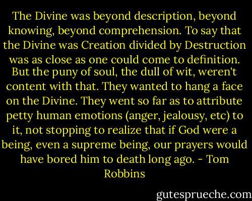 The Divine was beyond description, beyond knowing, beyond comprehension. To say that the Divine was Creation divided by Destruction was as close as one could come to definition. But the puny of soul, the dull of wit, weren't content with that. They wanted to hang a face on the Divine. They went so far as to attribute petty human emotions (anger, jealousy, etc) to it, not stopping to realize that if God were a being, even a supreme being, our prayers would have bored him to death long ago. - Tom Robbins