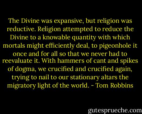 The Divine was expansive, but religion was reductive. Religion attempted to reduce the Divine to a knowable quantity with which mortals might efficiently deal, to pigeonhole it once and for all so that we never had to reevaluate it. With hammers of cant and spikes of dogma, we crucified and crucified again, trying to nail to our stationary altars the migratory light of the world. - Tom Robbins
