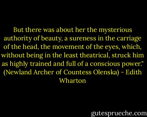 But there was about her the mysterious authority of beauty, a sureness in the carriage of the head, the movement of the eyes, which, without being in the least theatrical, struck him as highly trained and full of a conscious power." (Newland Archer of Countess Olenska) - Edith Wharton