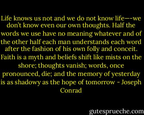 Life knows us not and we do not know life—-we don’t know even our own thoughts. Half the words we use have no meaning whatever and of the other half each man understands each word after the fashion of his own folly and conceit. Faith is a myth and beliefs shift like mists on the shore; thoughts vanish; words, once pronounced, die; and the memory of yesterday is as shadowy as the hope of tomorrow - Joseph Conrad