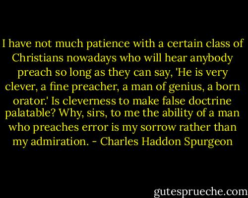 I have not much patience with a certain class of Christians nowadays who will hear anybody preach so long as they can say, 'He is very clever, a fine preacher, a man of genius, a born orator.' Is cleverness to make false doctrine palatable? Why, sirs, to me the ability of a man who preaches error is my sorrow rather than my admiration. - Charles Haddon Spurgeon