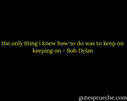 the only thing i knew how to do was to keep on keeping on - Bob Dylan