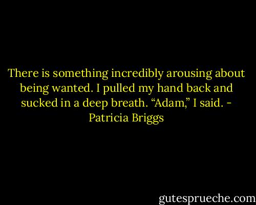 There is something incredibly arousing about being wanted. I pulled my hand back and sucked in a deep breath. “Adam,” I said. - Patricia Briggs