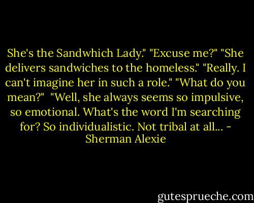 She's the Sandwhich Lady."<br />"Excuse me?"<br />"She delivers sandwiches to the homeless."<br />"Really. I can't imagine her in such a role."<br />"What do you mean?" <br />"Well, she always seems so impulsive, so emotional. What's the word I'm searching for? So individualistic. Not tribal at all... - Sherman Alexie
