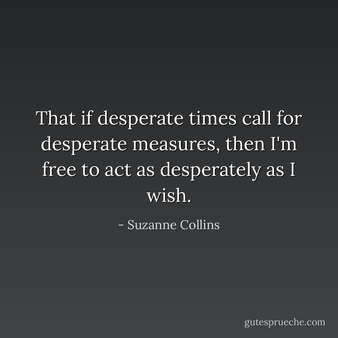 That if desperate times call for desperate measures, then I'm free to act as desperately as I wish. - Suzanne Collins