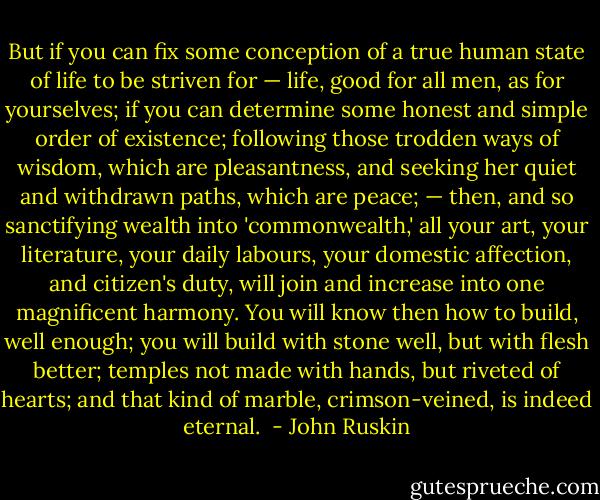 But if you can fix some conception of a true human state of life to be striven for — life, good for all men, as for yourselves; if you can determine some honest and simple order of existence; following those trodden ways of wisdom, which are pleasantness, and seeking her quiet and withdrawn paths, which are peace; — then, and so sanctifying wealth into 'commonwealth,' all your art, your literature, your daily labours, your domestic affection, and citizen's duty, will join and increase into one magnificent harmony. You will know then how to build, well enough; you will build with stone well, but with flesh better; temples not made with hands, but riveted of hearts; and that kind of marble, crimson-veined, is indeed eternal.  - John Ruskin