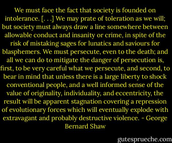 We must face the fact that society is founded on intolerance. [. . .] We may prate of toleration as we will; but society must always draw a line somewhere between allowable conduct and insanity or crime, in spite of the risk of mistaking sages for lunatics and saviours for blasphemers. We must persecute, even to the death; and all we can do to mitigate the danger of persecution is, first, to be very careful what we persecute, and second, to bear in mind that unless there is a large liberty to shock conventional people, and a well informed sense of the value of originality, individuality, and eccentricity, the result will be apparent stagnation covering a repression of evolutionary forces which will eventually explode with extravagant and probably destructive violence. - George Bernard Shaw