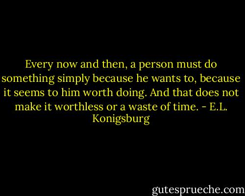 Every now and then, a person must do something simply because he wants to, because it seems to him worth doing. And that does not make it worthless or a waste of time. - E.L. Konigsburg